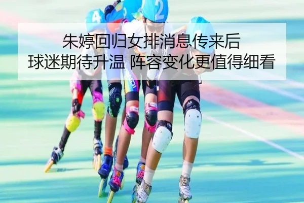 朱婷回归女排消息传来后 球迷期待升温 阵容变化更值得细看
